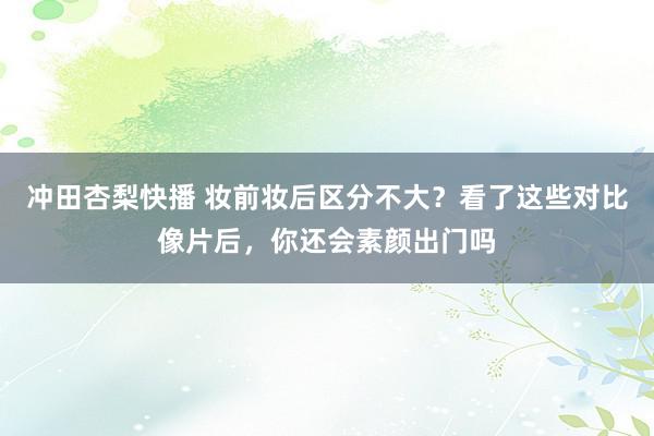 冲田杏梨快播 妆前妆后区分不大？看了这些对比像片后，你还会素颜出门吗