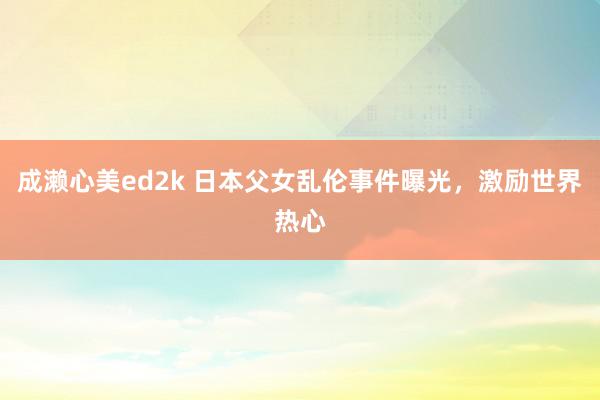 成濑心美ed2k 日本父女乱伦事件曝光，激励世界热心