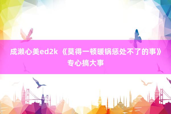 成濑心美ed2k 《莫得一顿暖锅惩处不了的事》专心搞大事