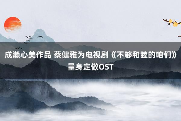 成濑心美作品 蔡健雅为电视剧《不够和睦的咱们》量身定做OST