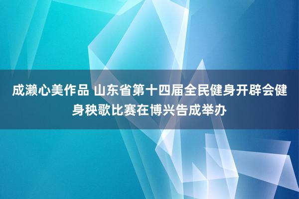 成濑心美作品 山东省第十四届全民健身开辟会健身秧歌比赛在博兴告成举办