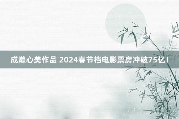 成濑心美作品 ﻿2024春节档电影票房冲破75亿！