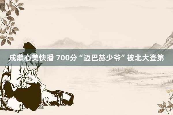 成濑心美快播 700分“迈巴赫少爷”被北大登第