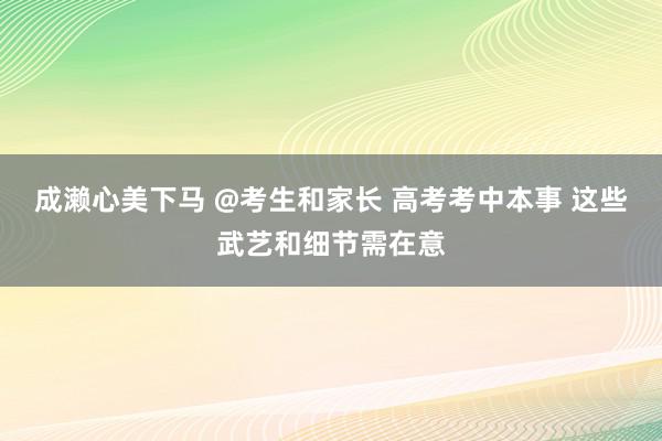 成濑心美下马 @考生和家长 高考考中本事 这些武艺和细节需在意