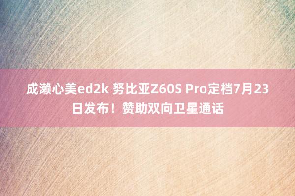 成濑心美ed2k 努比亚Z60S Pro定档7月23日发布！赞助双向卫星通话