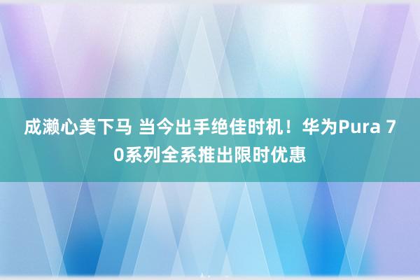 成濑心美下马 当今出手绝佳时机！华为Pura 70系列全系推出限时优惠