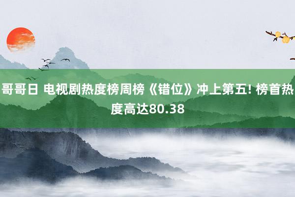 哥哥日 电视剧热度榜周榜《错位》冲上第五! 榜首热度高达80.38