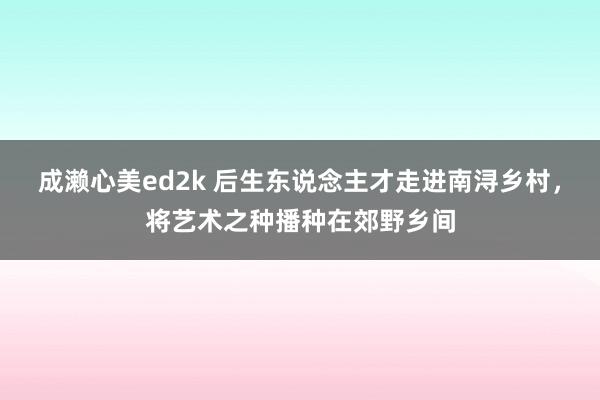 成濑心美ed2k 后生东说念主才走进南浔乡村，将艺术之种播种在郊野乡间