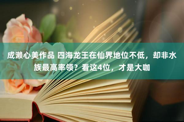 成濑心美作品 四海龙王在仙界地位不低，却非水族最高率领？看这4位，才是大咖