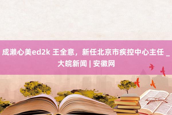 成濑心美ed2k 王全意，新任北京市疾控中心主任 _大皖新闻 | 安徽网