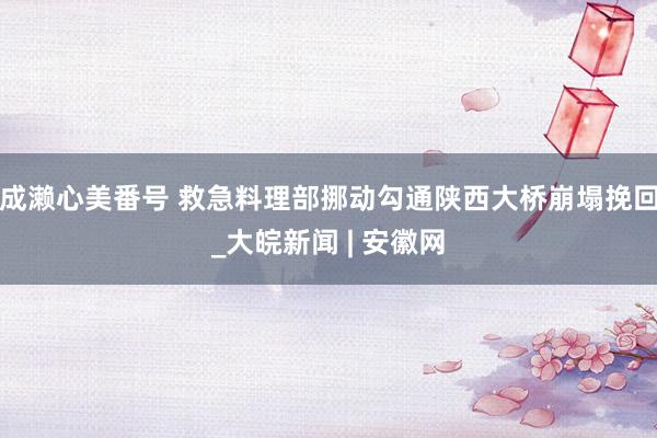 成濑心美番号 救急料理部挪动勾通陕西大桥崩塌挽回_大皖新闻 | 安徽网