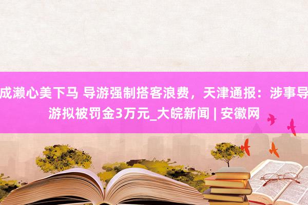 成濑心美下马 导游强制搭客浪费，天津通报：涉事导游拟被罚金3万元_大皖新闻 | 安徽网