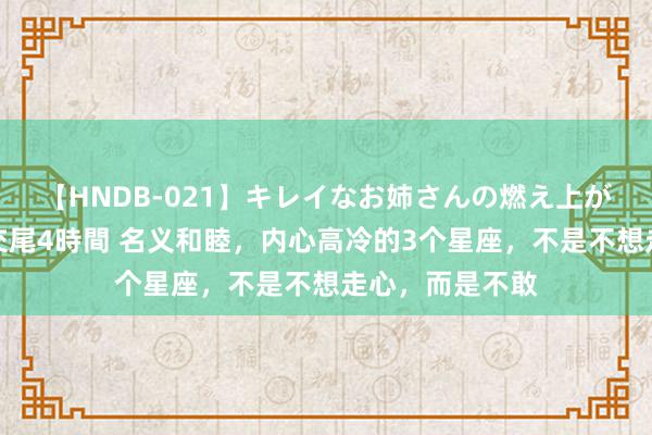 【HNDB-021】キレイなお姉さんの燃え上がる本物中出し交尾4時間 名义和睦，内心高冷的3个星座，不是不想走心，而是不敢