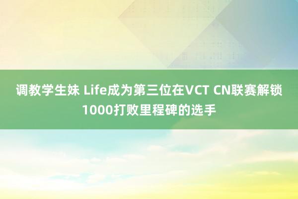 调教学生妹 Life成为第三位在VCT CN联赛解锁1000打败里程碑的选手