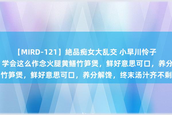 【MIRD-121】絶品痴女大乱交 小早川怜子 椎名ゆな ASUKA 乃亜 学会这么作念火腿黄鳝竹笋煲，鲜好意思可口，养分解馋，终末汤汁齐不剩