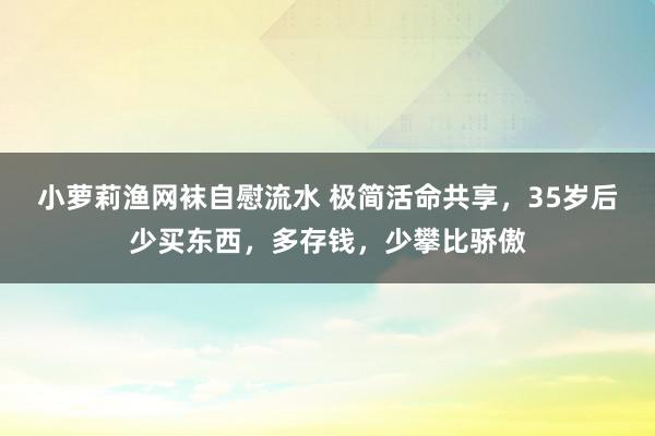 小萝莉渔网袜自慰流水 极简活命共享，35岁后少买东西，多存钱，少攀比骄傲