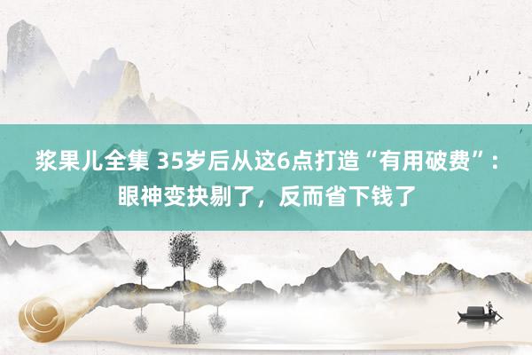 浆果儿全集 35岁后从这6点打造“有用破费”：眼神变抉剔了，反而省下钱了