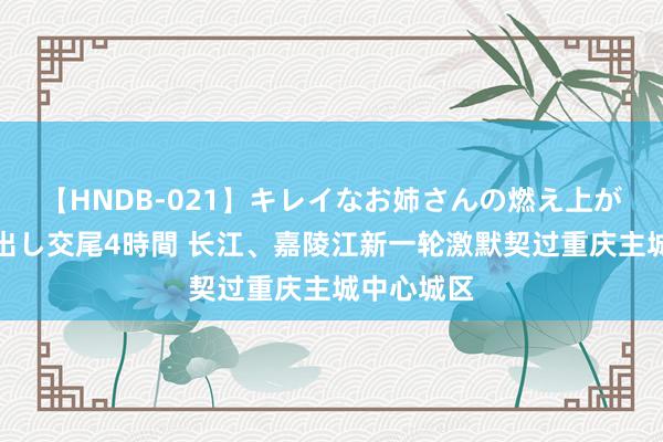 【HNDB-021】キレイなお姉さんの燃え上がる本物中出し交尾4時間 长江、嘉陵江新一轮激默契过重庆主城中心城区