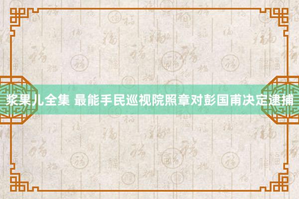 浆果儿全集 最能手民巡视院照章对彭国甫决定逮捕