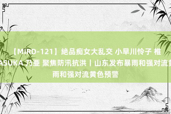 【MIRD-121】絶品痴女大乱交 小早川怜子 椎名ゆな ASUKA 乃亜 聚焦防汛抗洪丨山东发布暴雨和强对流黄色预警