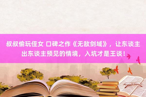 叔叔偷玩侄女 口碑之作《无敌剑域》，让东谈主出东谈主预见的情境，入坑才是王谈！