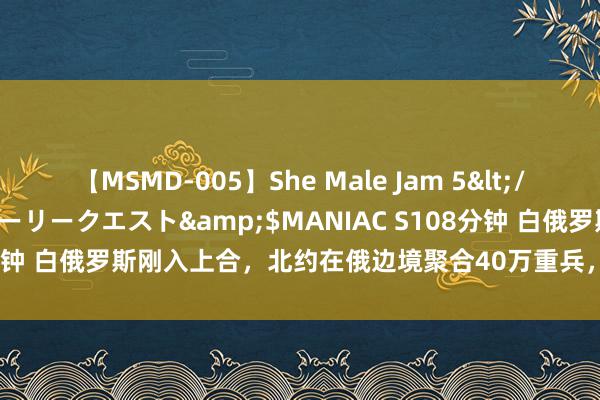 【MSMD-005】She Male Jam 5</a>2008-08-04グローリークエスト&$MANIAC S108分钟 白俄罗斯刚入上合，北约在俄边境聚合40万重兵，普京在等中国专机