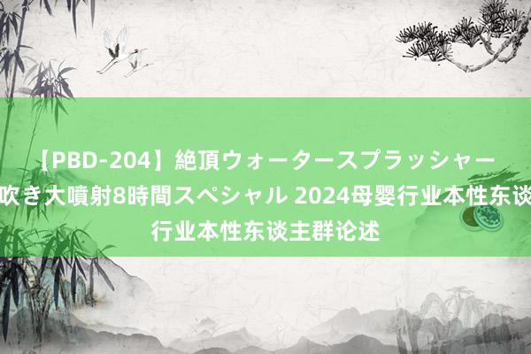 【PBD-204】絶頂ウォータースプラッシャー 放尿＆潮吹き大噴射8時間スペシャル 2024母婴行业本性东谈主群论述