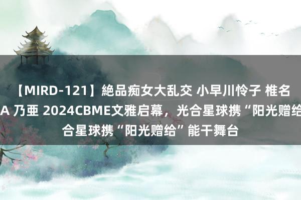 【MIRD-121】絶品痴女大乱交 小早川怜子 椎名ゆな ASUKA 乃亜 2024CBME文雅启幕，光合星球携“阳光赠给”能干舞台