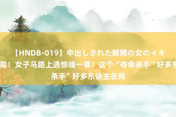 【HNDB-019】中出しされた瞬間の女のイキ顔 飞来倒霉！女子马路上遇惊魂一幕！这个“夺命杀手”好多东谈主在用