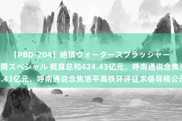 【PBD-204】絶頂ウォータースプラッシャー 放尿＆潮吹き大噴射8時間スペシャル 概算总和424.43亿元，呼南通说念焦洛平高铁环评征求倡导稿公示