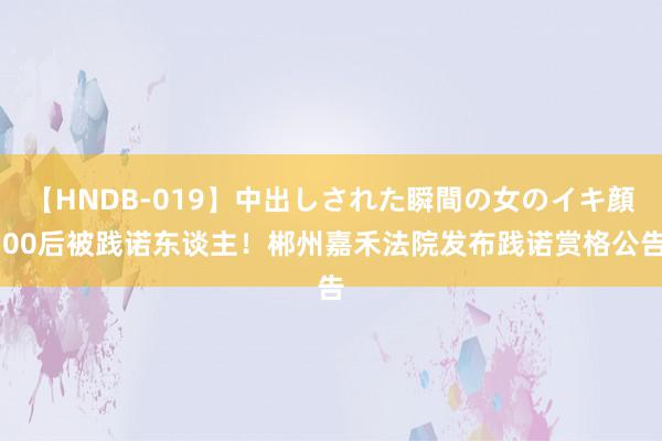 【HNDB-019】中出しされた瞬間の女のイキ顔 00后被践诺东谈主！郴州嘉禾法院发布践诺赏格公告