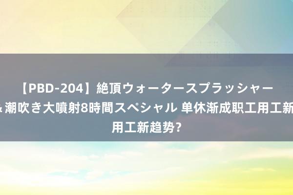 【PBD-204】絶頂ウォータースプラッシャー 放尿＆潮吹き大噴射8時間スペシャル 单休渐成职工用工新趋势？