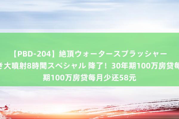 【PBD-204】絶頂ウォータースプラッシャー 放尿＆潮吹き大噴射8時間スペシャル 降了！30年期100万房贷每月少还58元