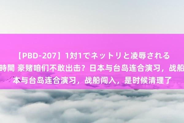 【PBD-207】1対1でネットリと凌辱されるプレミア女優たち 8時間 豪赌咱们不敢出击？日本与台岛连合演习，战船闯入，是时候清理了