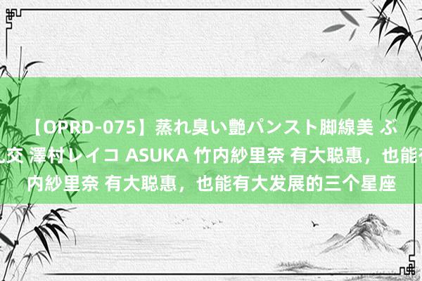 【OPRD-075】蒸れ臭い艶パンスト脚線美 ぶっかけゴックン大乱交 澤村レイコ ASUKA 竹内紗里奈 有大聪惠，也能有大发展的三个星座