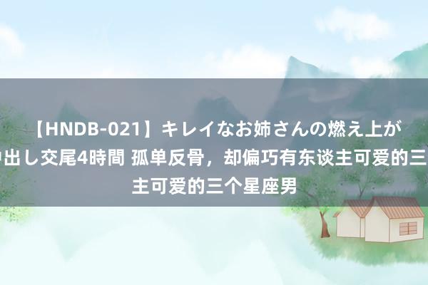 【HNDB-021】キレイなお姉さんの燃え上がる本物中出し交尾4時間 孤单反骨，却偏巧有东谈主可爱的三个星座男