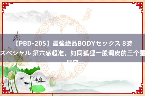 【PBD-205】最強絶品BODYセックス 8時間スペシャル 第六感超准，如同狐狸一般调皮的三个星座