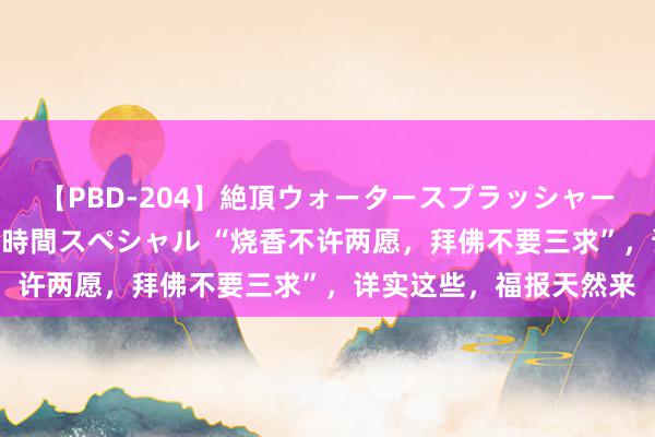 【PBD-204】絶頂ウォータースプラッシャー 放尿＆潮吹き大噴射8時間スペシャル “烧香不许两愿，拜佛不要三求”，详实这些，福报天然来