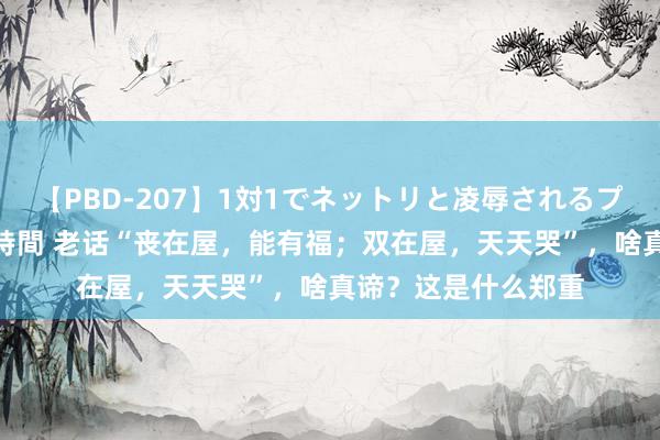 【PBD-207】1対1でネットリと凌辱されるプレミア女優たち 8時間 老话“丧在屋，能有福；双在屋，天天哭”，啥真谛？这是什么郑重