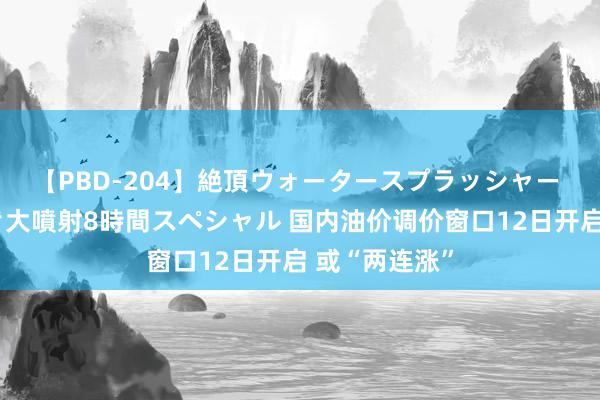 【PBD-204】絶頂ウォータースプラッシャー 放尿＆潮吹き大噴射8時間スペシャル 国内油价调价窗口12日开启 或“两连涨”