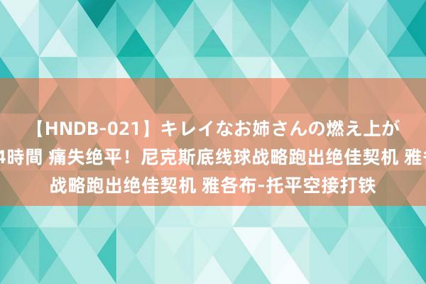 【HNDB-021】キレイなお姉さんの燃え上がる本物中出し交尾4時間 痛失绝平！尼克斯底线球战略跑出绝佳契机 雅各布-托平空接打铁