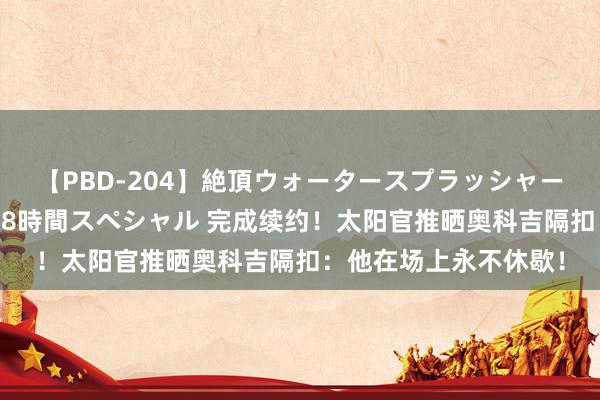 【PBD-204】絶頂ウォータースプラッシャー 放尿＆潮吹き大噴射8時間スペシャル 完成续约！太阳官推晒奥科吉隔扣：他在场上永不休歇！