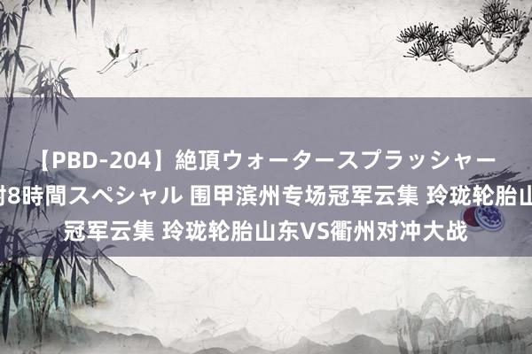 【PBD-204】絶頂ウォータースプラッシャー 放尿＆潮吹き大噴射8時間スペシャル 围甲滨州专场冠军云集 玲珑轮胎山东VS衢州对冲大战