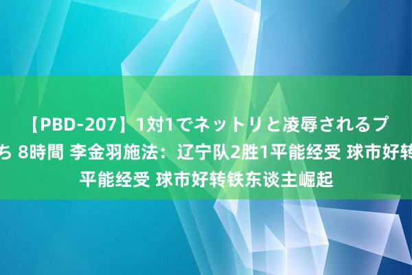 【PBD-207】1対1でネットリと凌辱されるプレミア女優たち 8時間 李金羽施法：辽宁队2胜1平能经受 球市好转铁东谈主崛起