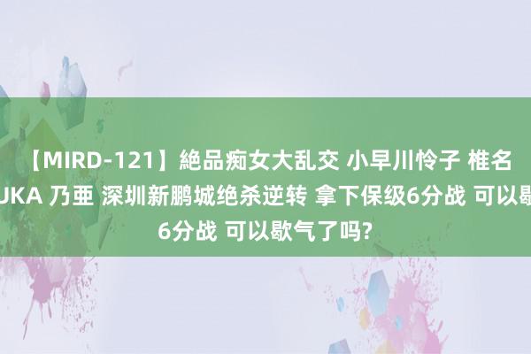 【MIRD-121】絶品痴女大乱交 小早川怜子 椎名ゆな ASUKA 乃亜 深圳新鹏城绝杀逆转 拿下保级6分战 可以歇气了吗?