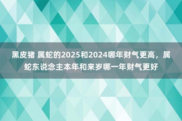 黑皮猪 属蛇的2025和2024哪年财气更高，属蛇东说念主本年和来岁哪一年财气更好