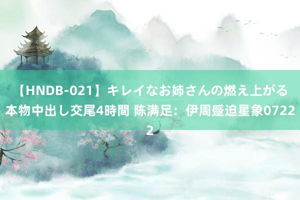 【HNDB-021】キレイなお姉さんの燃え上がる本物中出し交尾4時間 陈满足：伊周蹙迫星象0722