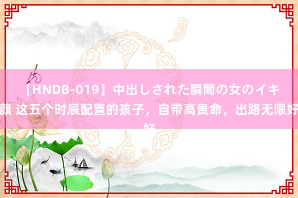 【HNDB-019】中出しされた瞬間の女のイキ顔 这五个时辰配置的孩子，自带高贵命，出路无限好