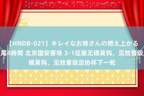 【HNDB-021】キレイなお姉さんの燃え上がる本物中出し交尾4時間 北京国安客场 3-1征服无锡吴钩，见效晋级足协杯下一轮