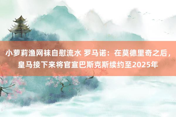 小萝莉渔网袜自慰流水 罗马诺：在莫德里奇之后，皇马接下来将官宣巴斯克斯续约至2025年